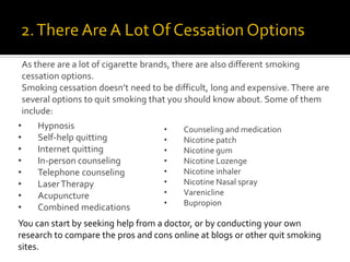 As there are a lot of cigarette brands, there are also different smoking
cessation options.
Smoking cessation doesn’t need to be difficult, long and expensive. There are
several options to quit smoking that you should know about. Some of them
include:
• Counseling and medication
• Nicotine patch
• Nicotine gum
• Nicotine Lozenge
• Nicotine inhaler
• Nicotine Nasal spray
• Varenicline
• Bupropion
• Hypnosis
• Self-help quitting
• Internet quitting
• In-person counseling
• Telephone counseling
• LaserTherapy
• Acupuncture
• Combined medications
You can start by seeking help from a doctor, or by conducting your own
research to compare the pros and cons online at blogs or other quit smoking
sites.
 
