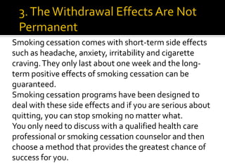 Smoking cessation comes with short-term side effects
such as headache, anxiety, irritability and cigarette
craving.They only last about one week and the long-
term positive effects of smoking cessation can be
guaranteed.
Smoking cessation programs have been designed to
deal with these side effects and if you are serious about
quitting, you can stop smoking no matter what.
You only need to discuss with a qualified health care
professional or smoking cessation counselor and then
choose a method that provides the greatest chance of
success for you.
 