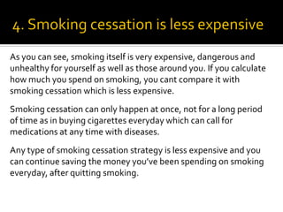 As you can see, smoking itself is very expensive, dangerous and
unhealthy for yourself as well as those around you. If you calculate
how much you spend on smoking, you cant compare it with
smoking cessation which is less expensive.
Smoking cessation can only happen at once, not for a long period
of time as in buying cigarettes everyday which can call for
medications at any time with diseases.
Any type of smoking cessation strategy is less expensive and you
can continue saving the money you’ve been spending on smoking
everyday, after quitting smoking.
 
