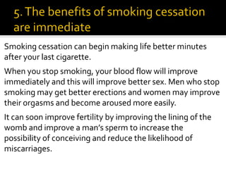 Smoking cessation can begin making life better minutes
after your last cigarette.
When you stop smoking, your blood flow will improve
immediately and this will improve better sex. Men who stop
smoking may get better erections and women may improve
their orgasms and become aroused more easily.
It can soon improve fertility by improving the lining of the
womb and improve a man’s sperm to increase the
possibility of conceiving and reduce the likelihood of
miscarriages.
 