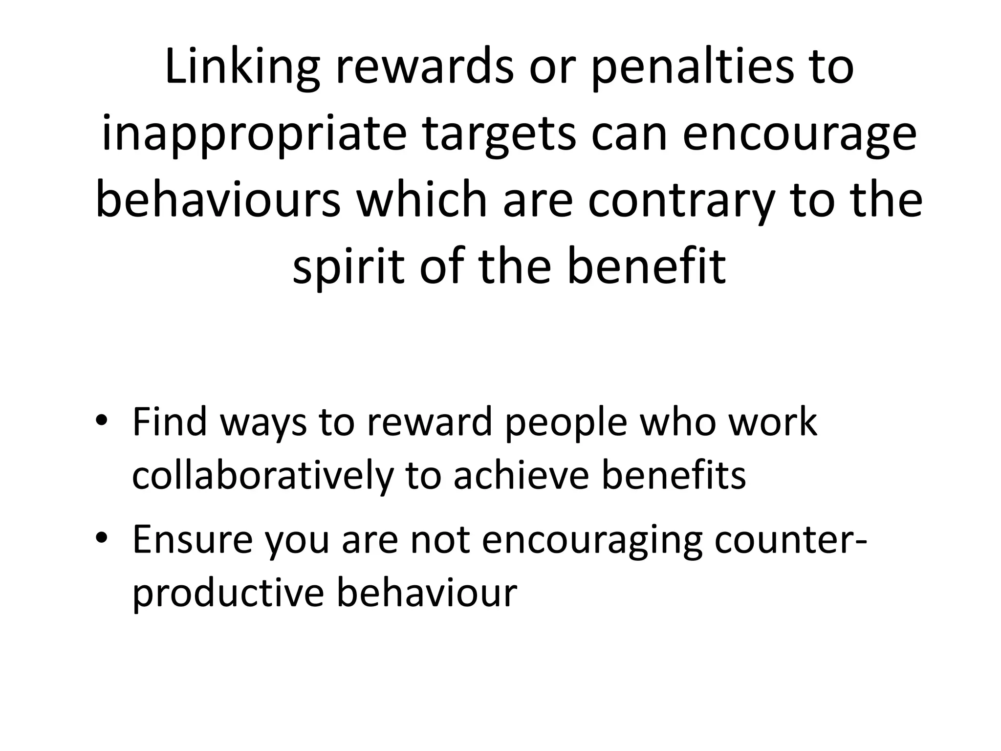Linking rewards or penalties to
inappropriate targets can encourage
behaviours which are contrary to the
spirit of the benefit
• Find ways to reward people who work
collaboratively to achieve benefits
• Ensure you are not encouraging counter-
productive behaviour