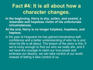 Fact #4: It is all about how a character changes. In the beginning, Harry is shy, sullen, and scared, a miserable and hopeless victim of his unfortunate circumstances.  At the end, Harry is no longer helpless, hopeless, and hapless.  In his year at Hogwarts he has gained tremendous self-confidence and a better understanding of who he is and what his life is all about. The lesson of the story is this: If we’re lucky enough to find out who we really are, and if we have the courage to claim our true power and embrace our destiny, we can take control of our world instead of letting it take control of us.  