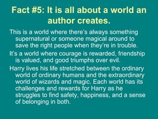 Fact #5: It is all about a world an author creates. This is a world where there’s always something supernatural or someone magical around to save the right people when they’re in trouble.  It’s a world where courage is rewarded, friendship is valued, and good triumphs over evil.  Harry lives his life stretched between the ordinary world of ordinary humans and the extraordinary world of wizards and magic. Each world has its challenges and rewards for Harry as he struggles to find safety, happiness, and a sense of belonging in both.  