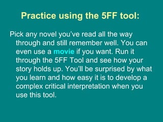 Practice using the 5FF tool:  Pick any novel you’ve read all the way through and still remember well. You can even use a  movie  if you want. Run it through the 5FF Tool and see how your story holds up. You’ll be surprised by what you learn and how easy it is to develop a complex critical interpretation when you use this tool. 