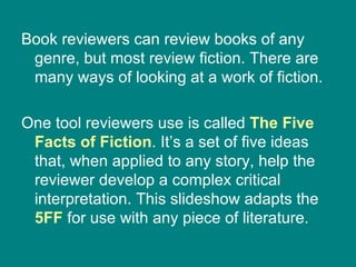Book reviewers can review books of any genre, but most review fiction. There are many ways of looking at a work of fiction.  One tool reviewers use is called  The Five Facts of Fiction . It’s a set of five ideas that, when applied to any story, help the reviewer develop a complex critical interpretation. This slideshow adapts the  5FF  for use with any piece of literature. 