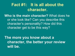 Fact #1:  It is all about the character. Who is the main character?  What does he or she look like? Can you describe this character’s personality? How did this character get to be this way?  The more you know about a character, the better your review will be.   