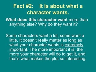 Fact #2:  It is about what a character wants. What does this character want  more than anything else? Why do they want it?  Some characters want a lot, some want a little. It doesn’t really matter as long as what your character wants is  extremely important . The more important it is, the more your character will do to get it, and that's what makes the plot so interesting.  
