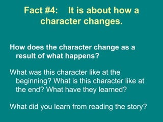 Fact #4:  It is about how a character changes. How does the character change as a result of what happens?   What was this character like at the beginning? What is this character like at the end? What have they learned?  What did you learn from reading the story?  