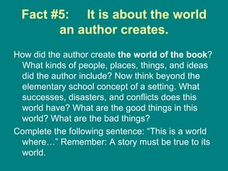 Fact #5:  It is about the world an author creates. How did the author create  the world of the book ? What kinds of people, places, things, and ideas did the author include? Now think beyond the elementary school concept of a setting. What successes, disasters, and conflicts does this world have? What are the good things in this world? What are the bad things?  Complete the following sentence: “This is a world where…” Remember: A story must be true to its world.  