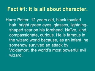 Fact #1: It is all about character. Harry Potter: 12 years old, black tousled hair, bright green eyes, glasses, lightning-shaped scar on his forehead. Naïve, kind, compassionate, curious. He is famous in the wizard world because, as an infant, he somehow survived an attack by Voldemort, the world’s most powerful evil wizard.  