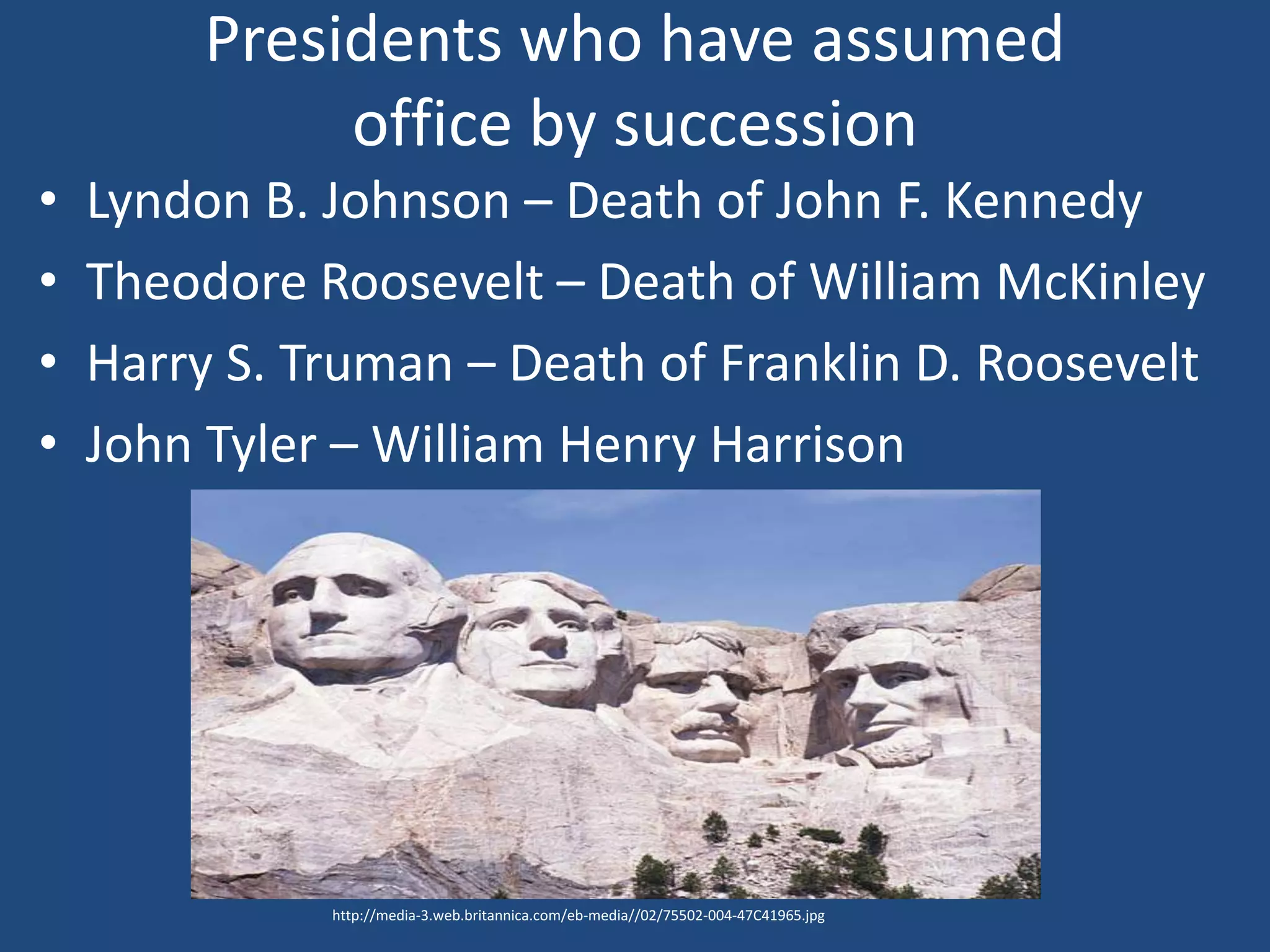 Presidents who have assumed
              office by succession
•   Lyndon B. Johnson – Death of John F. Kennedy
•   Theodore Roosevelt – Death of William McKinley
•   Harry S. Truman – Death of Franklin D. Roosevelt
•   John Tyler – William Henry Harrison




              http://media-3.web.britannica.com/eb-media//02/75502-004-47C41965.jpg
 