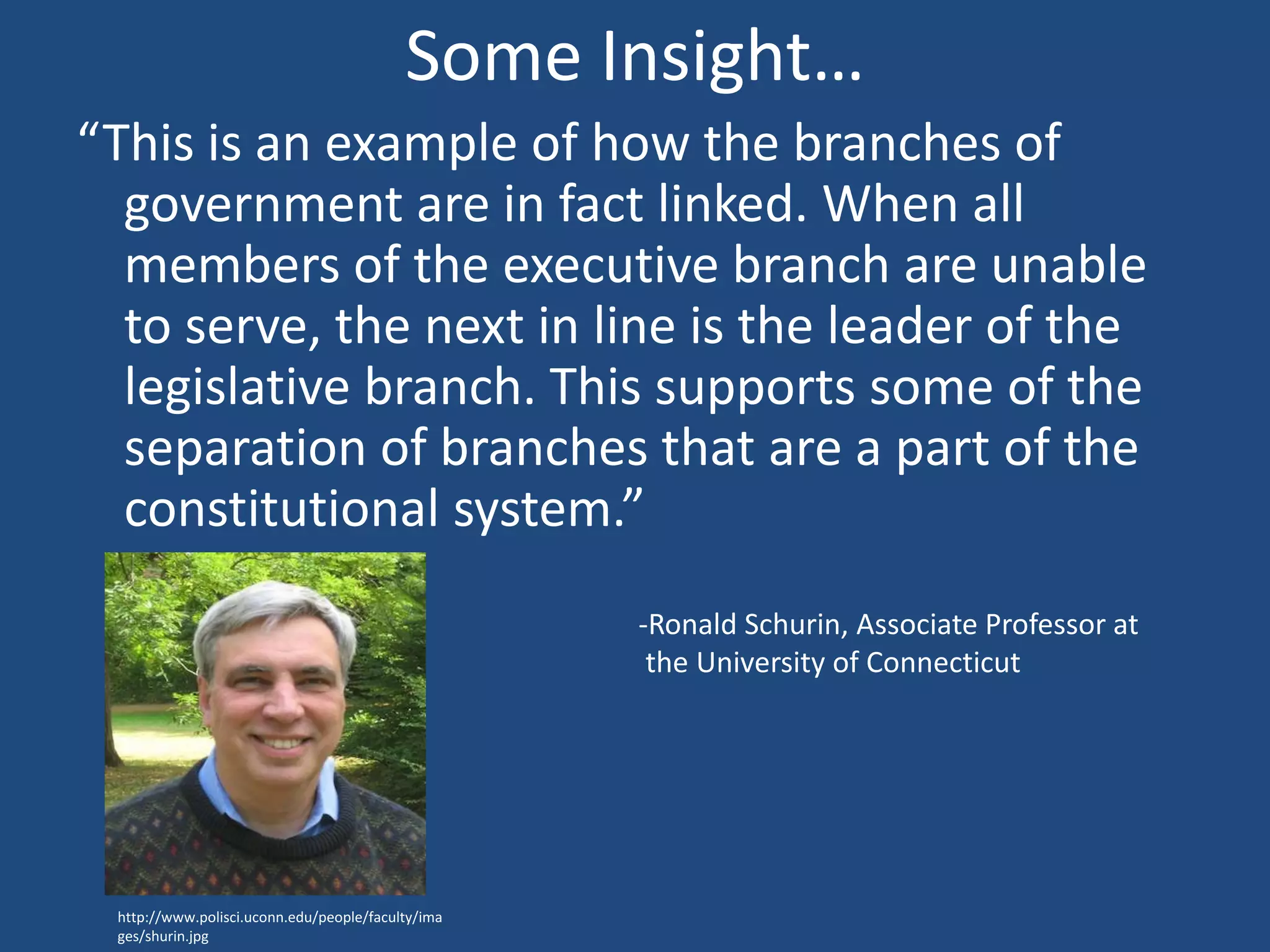 Some Insight…
“This is an example of how the branches of
  government are in fact linked. When all
  members of the executive branch are unable
  to serve, the next in line is the leader of the
  legislative branch. This supports some of the
  separation of branches that are a part of the
  constitutional system.”
                                                   -Ronald Schurin, Associate Professor at
                                                    the University of Connecticut




 http://www.polisci.uconn.edu/people/faculty/ima
 ges/shurin.jpg
 