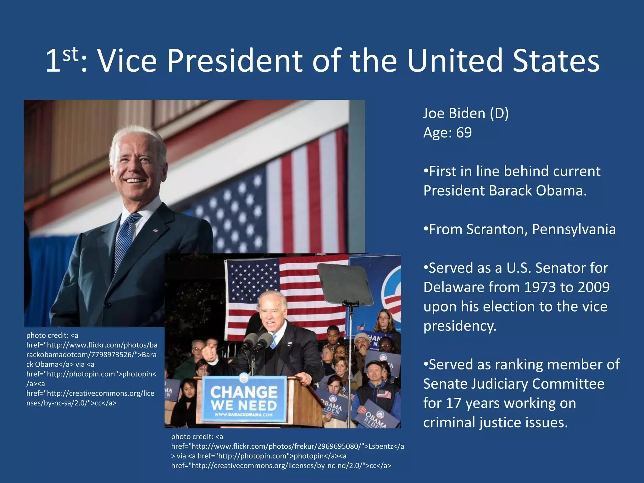 1st: Vice President of the United States
                                                                                                            Joe Biden (D)
                                                                                                            Age: 69

                                                                                                            •First in line behind current
                                                                                                            President Barack Obama.

                                                                                                            •From Scranton, Pennsylvania

                                                                                                            •Served as a U.S. Senator for
                                                                                                            Delaware from 1973 to 2009
                                                                                                            upon his election to the vice
photo credit: <a
                                                                                                            presidency.
href="http://www.flickr.com/photos/ba
rackobamadotcom/7798973526/">Bara
ck Obama</a> via <a
href="http://photopin.com">photopin<
                                                                                                            •Served as ranking member of
/a><a
href="http://creativecommons.org/lice
                                                                                                            Senate Judiciary Committee
nses/by-nc-sa/2.0/">cc</a>                                                                                  for 17 years working on
                                                                                                            criminal justice issues.
                                        photo credit: <a
                                        href="http://www.flickr.com/photos/frekur/2969695080/">Lsbentz</a
                                        > via <a href="http://photopin.com">photopin</a><a
                                        href="http://creativecommons.org/licenses/by-nc-nd/2.0/">cc</a>
 