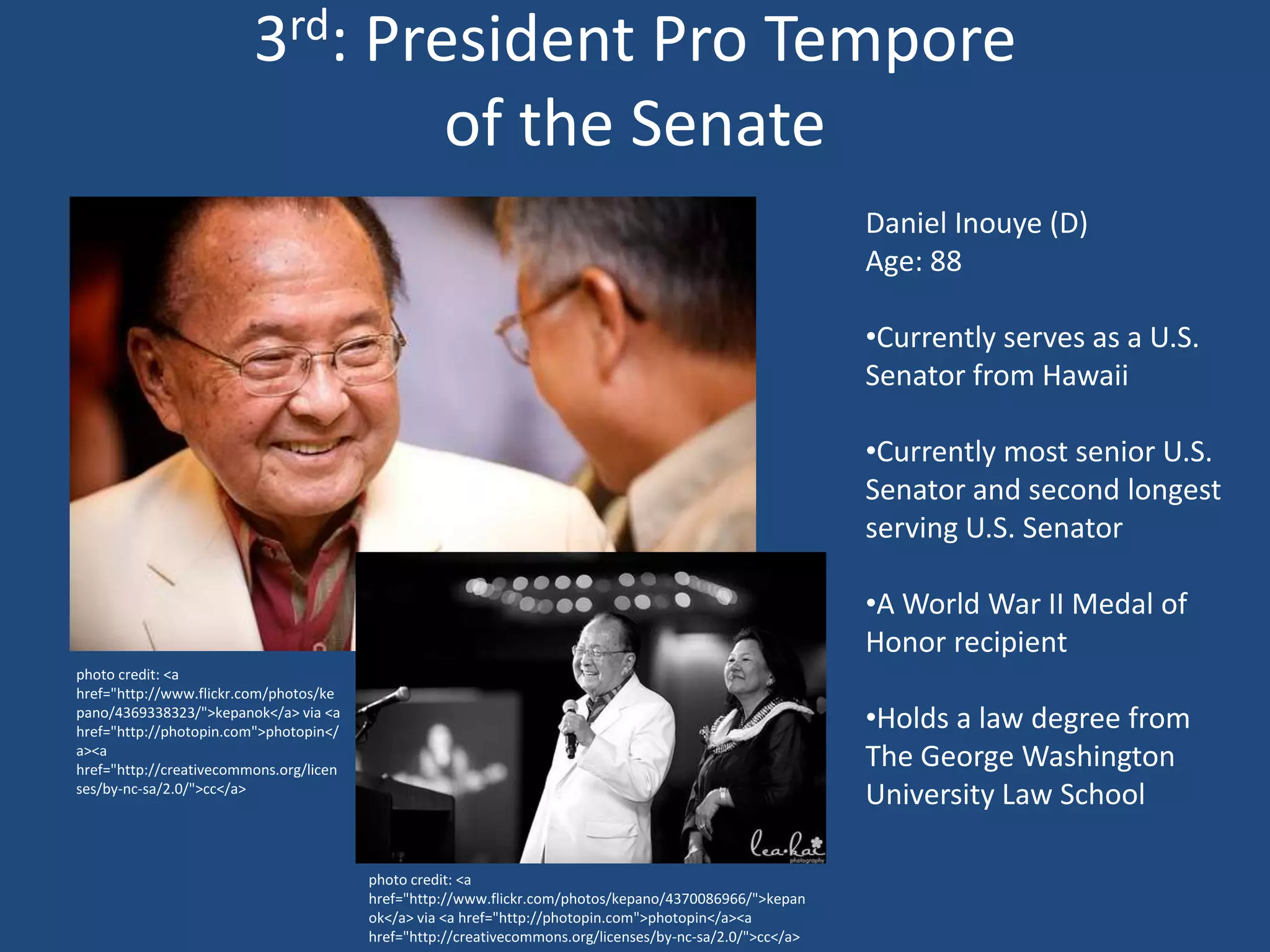 3rd: President Pro Tempore
                                 of the Senate
                                                                                                           Daniel Inouye (D)
                                                                                                           Age: 88

                                                                                                           •Currently serves as a U.S.
                                                                                                           Senator from Hawaii

                                                                                                           •Currently most senior U.S.
                                                                                                           Senator and second longest
                                                                                                           serving U.S. Senator

                                                                                                           •A World War II Medal of
                                                                                                           Honor recipient
photo credit: <a
href="http://www.flickr.com/photos/ke
pano/4369338323/">kepanok</a> via <a
href="http://photopin.com">photopin</
                                                                                                           •Holds a law degree from
a><a
href="http://creativecommons.org/licen
                                                                                                           The George Washington
ses/by-nc-sa/2.0/">cc</a>
                                                                                                           University Law School

                                         photo credit: <a
                                         href="http://www.flickr.com/photos/kepano/4370086966/">kepan
                                         ok</a> via <a href="http://photopin.com">photopin</a><a
                                         href="http://creativecommons.org/licenses/by-nc-sa/2.0/">cc</a>
 
