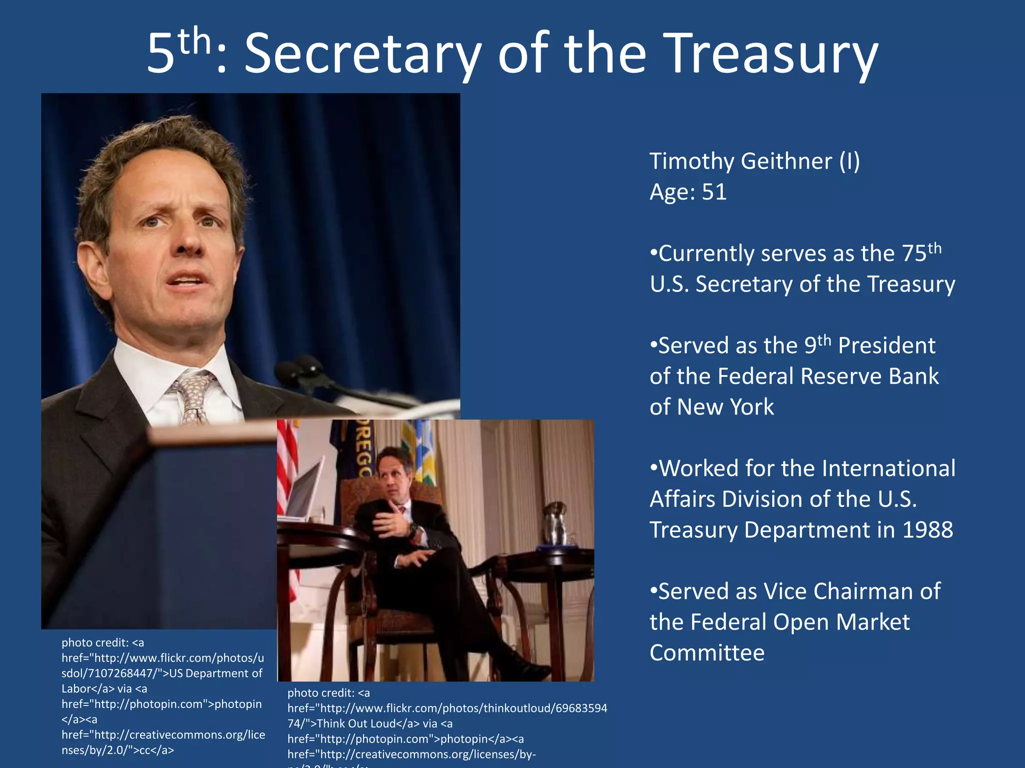 5th: Secretary of the Treasury
                                                                                                   Timothy Geithner (I)
                                                                                                   Age: 51

                                                                                                   •Currently serves as the 75th
                                                                                                   U.S. Secretary of the Treasury

                                                                                                   •Served as the 9th President
                                                                                                   of the Federal Reserve Bank
                                                                                                   of New York

                                                                                                   •Worked for the International
                                                                                                   Affairs Division of the U.S.
                                                                                                   Treasury Department in 1988

                                                                                                   •Served as Vice Chairman of
                                                                                                   the Federal Open Market
photo credit: <a
href="http://www.flickr.com/photos/u                                                               Committee
sdol/7107268447/">US Department of
Labor</a> via <a                        photo credit: <a
href="http://photopin.com">photopin     href="http://www.flickr.com/photos/thinkoutloud/69683594
</a><a                                  74/">Think Out Loud</a> via <a
href="http://creativecommons.org/lice   href="http://photopin.com">photopin</a><a
nses/by/2.0/">cc</a>                    href="http://creativecommons.org/licenses/by-
 