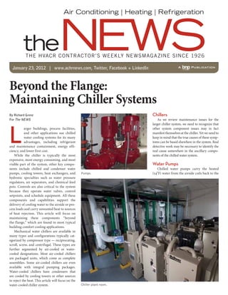 THE HVACR CONTRACTOR’S WEEKLY NEWSMAGAZINE SINCE 1926
January 23, 2012 | www.achrnews.com, Twitter, Facebook + LinkedIn
Beyond the Flange:
Maintaining Chiller Systems
L
arger buildings, process facilities,
and other applications use chilled
water cooling systems for its many
advantages, including refrigerant
and maintenance containment, energy effi-
ciency, and lower first cost.
While the chiller is typically the most
expensive, most energy consuming, and most
visible part of the system, other key compo-
nents include chilled and condenser water
pumps, cooling towers, heat exchangers, and
hydronic specialties such as water pressure
regulators, air separators, and chemical feed
pots. Controls are also critical to the system
because they operate water valves, control
setpoints, and schedule equipment. All these
components and capabilities support the
delivery of cooling water to the airside or pro-
cess loads and carry unwanted heat to sources
of heat rejection. This article will focus on
maintaining these components “beyond
the flange,” which are found in most typical
building comfort cooling applications.
Mechanical water chillers are available in
many types and configurations typically cat-
egorized by compressor type — reciprocating,
scroll, screw, and centrifugal. These types are
further segmented by air-cooled or water-
cooled designations. Most air-cooled chillers
are packaged units, which come as complete
assemblies. Some air-cooled chillers are even
available with integral pumping packages.
Water-cooled chillers have condensers that
are cooled by cooling towers or other sources
to reject the heat. This article will focus on the
water-cooled chiller system.
Chillers
As we review maintenance issues for the
larger chiller system, we need to recognize that
other system component issues may in fact
manifest themselves at the chiller. Yet we need to
keep in mind that the true causes of these symp-
toms can be based elsewhere in the system. Real
detective work may be necessary to identify the
real cause somewhere in the ancillary compo-
nents of the chilled water system.
Water Pumps
Chilled water pumps carry the heated
(54˚F) water from the airside coils back to the
By Richard Grenz
For The NEWS
Pumps.
Chiller plant room.
 