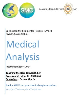 From the 15TH
of June to the 20TH
of July 2014
Specialized Medical Center Hospital (SMCH)
Riyadh, Saudi Arabia.
Medical
Analysis
Internship Report 2014
Teaching Mentor: Bouyssi Didier
Professional tutor: Dr. Ali Hejazi
Supervisor : Bashar Kharfan
Sandra AOUF;2nd year chemical engineer student
 