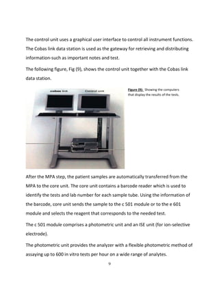 9
Figure (9): Showing the computers
that display the results of the tests.
The control unit uses a graphical user interface to control all instrument functions.
The Cobas link data station is used as the gateway for retrieving and distributing
information-such as important notes and test.
The following figure, Fig (9), shows the control unit together with the Cobas link
data station.
After the MPA step, the patient samples are automatically transferred from the
MPA to the core unit. The core unit contains a barcode reader which is used to
identify the tests and lab number for each sample tube. Using the information of
the barcode, core unit sends the sample to the c 501 module or to the e 601
module and selects the reagent that corresponds to the needed test.
The c 501 module comprises a photometric unit and an ISE unit (for ion-selective
electrode).
The photometric unit provides the analyzer with a flexible photometric method of
assaying up to 600 in vitro tests per hour on a wide range of analytes.
 