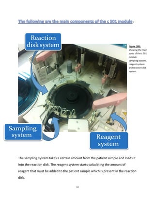 10
Figure (10):
Showing the main
parts of the c 501
module:
sampling system,
reagent system
and reaction disk
system.
:
The sampling system takes a certain amount from the patient sample and loads it
into the reaction disk. The reagent system starts calculating the amount of
reagent that must be added to the patient sample which is present in the reaction
disk.
 