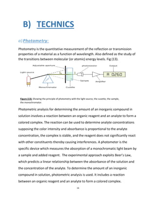 12
B) TECHNICS
a)Photometry:
Photometry is the quantitative measurement of the reflection or transmission
properties of a material as a function of wavelength. Also defined as the study of
the transitions between molecular (or atomic) energy levels. Fig (13).
Photometric analysis for determining the amount of an inorganic compound in
solution involves a reaction between an organic reagent and an analyte to form a
colored complex. The reaction can be used to determine analyte concentrations
supposing the color intensity and absorbance is proportional to the analyte
concentration, the complex is stable, and the reagent does not significantly react
with other constituents thereby causing interferences. A photometer is the
specific device which measures the absorption of a monochromatic light beam by
a sample and added reagent. The experimental approach exploits Beer’s Law,
which predicts a linear relationship between the absorbance of the solution and
the concentration of the analyte. To determine the amount of an inorganic
compound in solution, photometric analysis is used. It includes a reaction
between an organic reagent and an analyte to form a colored complex.
Figure (13): Showing the principle of photometry with the light source, the cuvette, the sample,
the monochromator.
 