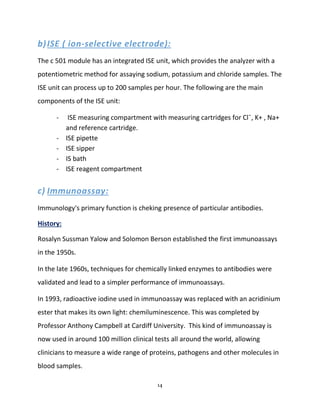 14
b)ISE ( ion-selective electrode):
The c 501 module has an integrated ISE unit, which provides the analyzer with a
potentiometric method for assaying sodium, potassium and chloride samples. The
ISE unit can process up to 200 samples per hour. The following are the main
components of the ISE unit:
- ISE measuring compartment with measuring cartridges for Cl¯, K+ , Na+
and reference cartridge.
- ISE pipette
- ISE sipper
- IS bath
- ISE reagent compartment
c) Immunoassay:
Immunology's primary function is cheking presence of particular antibodies.
History:
Rosalyn Sussman Yalow and Solomon Berson established the first immunoassays
in the 1950s.
In the late 1960s, techniques for chemically linked enzymes to antibodies were
validated and lead to a simpler performance of immunoassays.
In 1993, radioactive iodine used in immunoassay was replaced with an acridinium
ester that makes its own light: chemiluminescence. This was completed by
Professor Anthony Campbell at Cardiff University. This kind of immunoassay is
now used in around 100 million clinical tests all around the world, allowing
clinicians to measure a wide range of proteins, pathogens and other molecules in
blood samples.
 