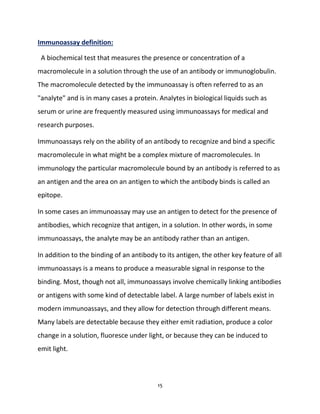 15
Immunoassay definition:
A biochemical test that measures the presence or concentration of a
macromolecule in a solution through the use of an antibody or immunoglobulin.
The macromolecule detected by the immunoassay is often referred to as an
"analyte" and is in many cases a protein. Analytes in biological liquids such as
serum or urine are frequently measured using immunoassays for medical and
research purposes.
Immunoassays rely on the ability of an antibody to recognize and bind a specific
macromolecule in what might be a complex mixture of macromolecules. In
immunology the particular macromolecule bound by an antibody is referred to as
an antigen and the area on an antigen to which the antibody binds is called an
epitope.
In some cases an immunoassay may use an antigen to detect for the presence of
antibodies, which recognize that antigen, in a solution. In other words, in some
immunoassays, the analyte may be an antibody rather than an antigen.
In addition to the binding of an antibody to its antigen, the other key feature of all
immunoassays is a means to produce a measurable signal in response to the
binding. Most, though not all, immunoassays involve chemically linking antibodies
or antigens with some kind of detectable label. A large number of labels exist in
modern immunoassays, and they allow for detection through different means.
Many labels are detectable because they either emit radiation, produce a color
change in a solution, fluoresce under light, or because they can be induced to
emit light.
 