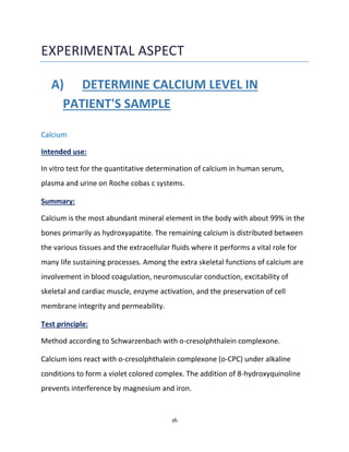 16
EXPERIMENTAL ASPECT
A) DETERMINE CALCIUM LEVEL IN
PATIENT'S SAMPLE
Calcium
Intended use:
In vitro test for the quantitative determination of calcium in human serum,
plasma and urine on Roche cobas c systems.
Summary:
Calcium is the most abundant mineral element in the body with about 99% in the
bones primarily as hydroxyapatite. The remaining calcium is distributed between
the various tissues and the extracellular fluids where it performs a vital role for
many life sustaining processes. Among the extra skeletal functions of calcium are
involvement in blood coagulation, neuromuscular conduction, excitability of
skeletal and cardiac muscle, enzyme activation, and the preservation of cell
membrane integrity and permeability.
Test principle:
Method according to Schwarzenbach with o-cresolphthalein complexone.
Calcium ions react with o-cresolphthalein complexone (o-CPC) under alkaline
conditions to form a violet colored complex. The addition of 8-hydroxyquinoline
prevents interference by magnesium and iron.
 