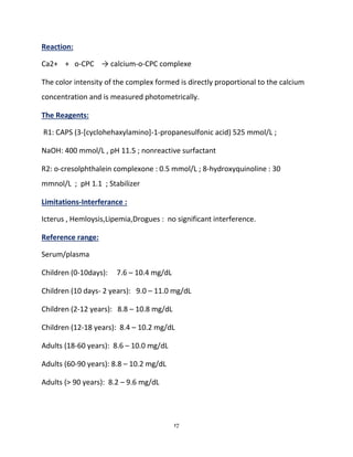 17
Reaction:
Ca2+ + o-CPC → calcium-o-CPC complexe
The color intensity of the complex formed is directly proportional to the calcium
concentration and is measured photometrically.
The Reagents:
R1: CAPS (3-[cyclohehaxylamino]-1-propanesulfonic acid) 525 mmol/L ;
NaOH: 400 mmol/L , pH 11.5 ; nonreactive surfactant
R2: o-cresolphthalein complexone : 0.5 mmol/L ; 8-hydroxyquinoline : 30
mmnol/L ; pH 1.1 ; Stabilizer
Limitations-Interferance :
Icterus , Hemloysis,Lipemia,Drogues : no significant interference.
Reference range:
Serum/plasma
Children (0-10days): 7.6 – 10.4 mg/dL
Children (10 days- 2 years): 9.0 – 11.0 mg/dL
Children (2-12 years): 8.8 – 10.8 mg/dL
Children (12-18 years): 8.4 – 10.2 mg/dL
Adults (18-60 years): 8.6 – 10.0 mg/dL
Adults (60-90 years): 8.8 – 10.2 mg/dL
Adults (> 90 years): 8.2 – 9.6 mg/dL
 