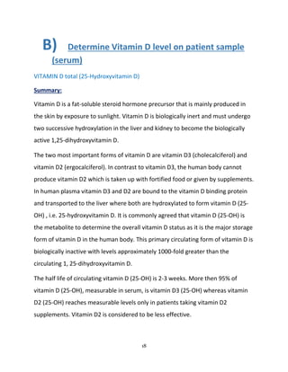 18
B) Determine Vitamin D level on patient sample
(serum)
VITAMIN D total (25-Hydroxyvitamin D)
Summary:
Vitamin D is a fat-soluble steroid hormone precursor that is mainly produced in
the skin by exposure to sunlight. Vitamin D is biologically inert and must undergo
two successive hydroxylation in the liver and kidney to become the biologically
active 1,25-dihydroxyvitamin D.
The two most important forms of vitamin D are vitamin D3 (cholecalciferol) and
vitamin D2 (ergocalciferol). In contrast to vitamin D3, the human body cannot
produce vitamin D2 which is taken up with fortified food or given by supplements.
In human plasma vitamin D3 and D2 are bound to the vitamin D binding protein
and transported to the liver where both are hydroxylated to form vitamin D (25-
OH) , i.e. 25-hydroxyvitamin D. It is commonly agreed that vitamin D (25-OH) is
the metabolite to determine the overall vitamin D status as it is the major storage
form of vitamin D in the human body. This primary circulating form of vitamin D is
biologically inactive with levels approximately 1000-fold greater than the
circulating 1, 25-dihydroxyvitamin D.
The half life of circulating vitamin D (25-OH) is 2-3 weeks. More then 95% of
vitamin D (25-OH), measurable in serum, is vitamin D3 (25-OH) whereas vitamin
D2 (25-OH) reaches measurable levels only in patients taking vitamin D2
supplements. Vitamin D2 is considered to be less effective.
 