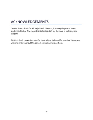 1
ACKNOWLEDGEMENTS
I would like to thank Dr. Ali Hejazi (Lab Director), for accepting me as intern
student in his lab. Also many thanks for his staff for their warm welcome and
support.
Finally, I thank the entire team for their advice, help and for the time they spent
with me all throughout this period, answering my questions
 
