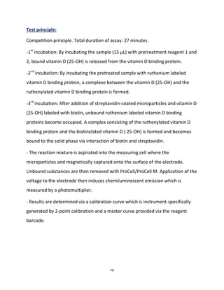19
Test principle:
Competition principle. Total duration of assay: 27 minutes.
-1st
incubation: By incubating the sample (15 µL) with pretreatment reagent 1 and
2, bound vitamin D (25-OH) is released from the vitamin D binding protein.
-2nd
incubation: By incubating the pretreated sample with ruthenium labeled
vitamin D binding protein, a complexe between the vitamin D (25-OH) and the
ruthenylated vitamin D binding protein is formed.
-3rd
incubation: After addition of streptavidin-coated microparticles and vitamin D
(25-OH) labeled with biotin, unbound ruthenium labeled vitamin D binding
proteins become occupied. A complex consisting of the ruthenylated vitamin D
binding protein and the biotinylated vitamin D ( 25-OH) is formed and becomes
bound to the solid phase via interaction of biotin and streptavidin.
- The reaction mixture is aspirated into the measuring cell where the
microparticles and magnetically captured onto the surface of the electrode.
Unbound substances are then removed with ProCell/ProCell M. Application of the
voltage to the electrode then induces chemiluminescent emission which is
measured by a photomultiplier.
- Results are determined via a calibration curve which is instrument-specifically
generated by 2-point calibration and a master curve provided via the reagent
barcode.
 