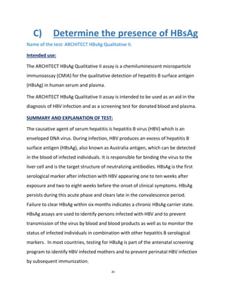 21
C) Determine the presence of HBsAg
Name of the test: ARCHITECT HBsAg Qualitative II.
Intended use:
The ARCHITECT HBsAg Qualitative II assay is a chemiluminescent microparticle
immunoassay (CMIA) for the qualitative detection of hepatitis B surface antigen
(HBsAg) in human serum and plasma.
The ARCHITECT HBsAg Qualitative II assay is intended to be used as an aid in the
diagnosis of HBV infection and as a screening test for donated blood and plasma.
SUMMARY AND EXPLANATION OF TEST:
The causative agent of serum hepatitis is hepatitis B virus (HBV) which is an
enveloped DNA virus. During infection, HBV produces an excess of hepatitis B
surface antigen (HBsAg), also known as Australia antigen, which can be detected
in the blood of infected individuals. It is responsible for binding the virus to the
liver cell and is the target structure of neutralizing antibodies. HBsAg is the first
serological marker after infection with HBV appearing one to ten weeks after
exposure and two to eight weeks before the onset of clinical symptoms. HBsAg
persists during this acute phase and clears late in the convalescence period.
Failure to clear HBsAg within six months indicates a chronic HBsAg carrier state.
HBsAg assays are used to identify persons infected with HBV and to prevent
transmission of the virus by blood and blood products as well as to monitor the
status of infected individuals in combination with other hepatitis B serological
markers. In most countries, testing for HBsAg is part of the antenatal screening
program to identify HBV infected mothers and to prevent perinatal HBV infection
by subsequent immunization.
 