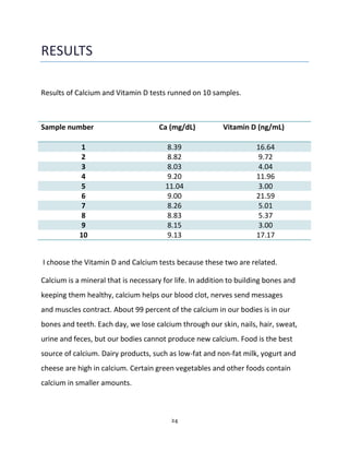 24
RESULTS
Results of Calcium and Vitamin D tests runned on 10 samples.
Sample number Ca (mg/dL) Vitamin D (ng/mL)
1 8.39 16.64
2 8.82 9.72
3 8.03 4.04
4 9.20 11.96
5 11.04 3.00
6 9.00 21.59
7 8.26 5.01
8 8.83 5.37
9 8.15 3.00
10 9.13 17.17
I choose the Vitamin D and Calcium tests because these two are related.
Calcium is a mineral that is necessary for life. In addition to building bones and
keeping them healthy, calcium helps our blood clot, nerves send messages
and muscles contract. About 99 percent of the calcium in our bodies is in our
bones and teeth. Each day, we lose calcium through our skin, nails, hair, sweat,
urine and feces, but our bodies cannot produce new calcium. Food is the best
source of calcium. Dairy products, such as low-fat and non-fat milk, yogurt and
cheese are high in calcium. Certain green vegetables and other foods contain
calcium in smaller amounts.
 
