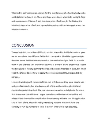 25
Vitamin D is as important as calcium for the maintenance of a healthy body and a
solid skeleton to hang it on. There are three ways to get vitamin D: sunlight, food
and supplements. Vitamin D aids the absorption of calcium, by facilitating the
intestinal absorption of calcium by mediating active calcium transport across the
intestinal mucosa.
CONCLUSION
To conclude this report I would like to say this internship, in this laboratory, gave
me an idea about the different fields that I can work in. I had the opportunity to
discover a new field in Chemistry which is the medical analysis field. To actually
work in one of these labs with these technics is a one of a kind experience. I spent
the two years of faculty learning theories and analysis methods in class, but when
I had the chance to see how to apply these lessons in real life, it expanded my
horizons.
I enjoyed working with these machines, not only because they were easy to use
and gave fast results, but also because all of the mathematical, physical and
chemical aspects it involved. The machines were used on a daily basis, for me at
first it was new but with time I began to understand better each machine and
relate all the chemical lessons I had at the university with the real life application I
saw in front of me. I found it really interesting how the machines have the
capacity to run big numbers of tests in a short time with a high accuracy.
 