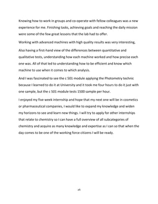 26
Knowing how to work in groups and co-operate with fellow colleagues was a new
experience for me. Finishing tasks, achieving goals and reaching the daily mission
were some of the few great lessons that the lab had to offer.
Working with advanced machines with high quality results was very interesting,
Also having a first-hand view of the differences between quantitative and
qualitative tests, understanding how each machine worked and how precise each
one was. All of that led to understanding how to be efficient and know which
machine to use when it comes to which analysis.
And I was fascinated to see the c 501 module applying the Photometry technic
because I learned to do it at University and it took me four hours to do it just with
one sample, but the c 501 module tests 1500 sample per hour.
I enjoyed my five week internship and hope that my next one will be in cosmetics
or pharmaceutical companies, I would like to expand my knowledge and widen
my horizons to see and learn new things. I will try to apply for other internships
that relate to chemistry so I can have a full overview of all subcategories of
chemistry and acquire as many knowledge and expertise as I can so that when the
day comes to be one of the working force citizens I will be ready.
 