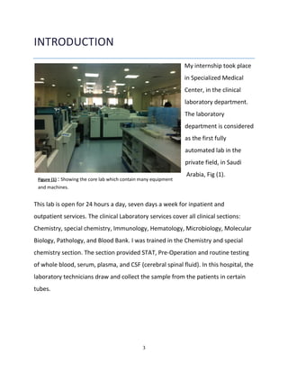 3
INTRODUCTION
My internship took place
in Specialized Medical
Center, in the clinical
laboratory department.
The laboratory
department is considered
as the first fully
automated lab in the
private field, in Saudi
Arabia, Fig (1).
This lab is open for 24 hours a day, seven days a week for inpatient and
outpatient services. The clinical Laboratory services cover all clinical sections:
Chemistry, special chemistry, Immunology, Hematology, Microbiology, Molecular
Biology, Pathology, and Blood Bank. I was trained in the Chemistry and special
chemistry section. The section provided STAT, Pre-Operation and routine testing
of whole blood, serum, plasma, and CSF (cerebral spinal fluid). In this hospital, the
laboratory technicians draw and collect the sample from the patients in certain
tubes.
Figure (1) : Showing the core lab which contain many equipment
and machines.
 