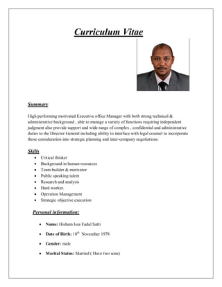 Curriculum Vitae
Summary
High performing motivated Executive office Manager with both strong technical &
administrative background , able to manage a variety of functions requiring independent
judgment also provide support and wide range of complex , confidential and administrative
duties to the Director General including ability to interface with legal counsel to incorporate
those consideration into strategic planning and inter-company negotiations.
Skills
· Critical thinker
· Background in human resources
· Team builder & motivator
· Public speaking talent
· Research and analysis
· Hard worker.
· Operation Management
· Strategic objective execution
Personal information:
· Name: Hisham Issa Fadul Satti
· Date of Birth: 10th
November 1978
· Gender: male
· Marital Status: Married ( Have two sons)
 