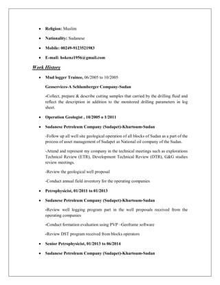 · Religion: Muslim
· Nationality: Sudanese
· Mobile: 00249-9123521983
· E-mail: hokenz1956@gmail.com
Work History
· Mud logger Trainee, 06/2005 to 10/2005
Geoservices-A Schlumberger Company-Sudan
-Collect, prepare & describe cutting samples that carried by the drilling fluid and
reflect the description in addition to the monitored drilling parameters in log
sheet.
· Operation Geologist , 10/2005 o 1/2011
· Sudanese Petroleum Company (Sudapet)-Khartoum-Sudan
-Follow up all well site geological operation of all blocks of Sudan as a part of the
process of asset management of Sudapet as National oil company of the Sudan.
-Attend and represent my company in the technical meetings such as explorations
Technical Review (ETR), Development Technical Review (DTR), G&G studies
review meetings.
-Review the geological well proposal
-Conduct annual field inventory for the operating companies
· Petrophysicist, 01/2011 to 01/2013
· Sudanese Petroleum Company (Sudapet)-Khartoum-Sudan
-Review well logging program part in the well proposals received from the
operating companies
-Conduct formation evaluation using PVP –Geoframe software
-Review DST program received from blocks operators
· Senior Petrophysicist, 01/2013 to 06/2014
· Sudanese Petroleum Company (Sudapet)-Khartoum-Sudan
 