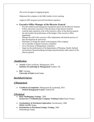 -Set review & approve logging program
-Represent the company in the G&G studies review meeting
-Approve DST program received from blocks operators
· Executive Office Manager of the Director General
- Provide technical and managerial consultation advice for the Director General.
- Follow and ensure execution of the decisions of the director General.
- Lead the daily operation work of the executive office of the director general.
- Set and monitor the performance of the budget of the executive office
department
- Manage the staff of the executive office department and lead the process of
their development & motivation.
- Participate in setting the annual work program of the company
- Act as member of human resources committee
- Act as Secretary of Management committee
- Supervise the performance of the departments of Planning. Health, Safety&
environment, Internal auditing and legal and periodically make reports to the
director general.
Qualification:
· Award of (ilm) certificate: Management, 2016
Institute of Leadership & Management-London- UK
· BSC: Geology
University of Juba-South Sudan
Specialized Courses:
1/Management
· Certificate of completion: Management & Leadership, 2016
Oxford Management Centre- Oxford-UK
2/Technical
· Basic Mudlogging: Geology , 2005
Geoservices A Schlumberger Company Training Center-Sanaa-Yemen.
· Geochemistry in Petroleum Exploration: Geochemistry, 2006
ONGC & PTC-Sudan
· Introduction to Petroleum Geology: Geology, 2006
Schlumberger-Sudan
 