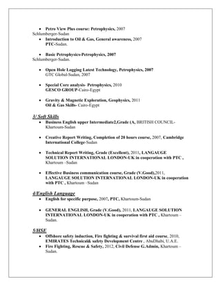 · Petro View Plus course: Petrophysics, 2007
Schlumberger-Sudan
· Introduction to Oil & Gas, General awareness, 2007
PTC-Sudan.
· Basic Petrophysics-Petrophysics, 2007
Schlumberger-Sudan.
· Open Hole Logging Latest Technology, Petrophysics, 2007
GTC Global-Sudan, 2007
· Special Core analysis- Petrophysics, 2010
GESCO GROUP-Cairo-Egypt
· Gravity & Magnetic Exploration, Geophysics, 2011
Oil & Gas Skills- Cairo-Egypt
3/ Soft Skills
· Business English upper Intermediate2,Grade (A, BRITISH COUNCIL-
Khartoum-Sudan
· Creative Report Writing, Completion of 20 hours course, 2007, Cambridge
International College-Sudan
· Technical Report Writing, Grade (Excellent), 2011, LANGAUGE
SOLUTION INTERNATIONAL LONDON-UK in cooperation with PTC ,
Khartoum –Sudan
· Effective Business communication course, Grade (V.Good),2011,
LANGAUGE SOLUTION INTERNATIONAL LONDON-UK in cooperation
with PTC , Khartoum –Sudan
4/English Language
· English for specific purpose, 2007, PTC, Khartoum-Sudan
· GENERAL ENGLISH, Grade (V.Good), 2011, LANGAUGE SOLUTION
INTERNATIONAL LONDON-UK in cooperation with PTC , Khartoum –
Sudan.
5/HSE
· Offshore safety induction, Fire fighting & survival first aid course, 2010,
EMIRATES Technical& safety Development Centre , AbuDhabi, U.A.E.
· Fire Fighting, Rescue & Safety, 2012, Civil Defense G.Admin, Khartoum –
Sudan.
 