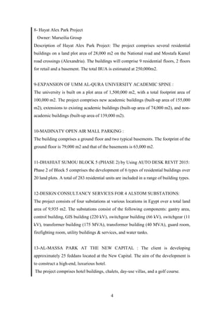 4
8- Hayat Alex Park Project
Owner: Marseilia Group
Description of Hayat Alex Park Project: The project comprises several residential
buildings on a land plot area of 28,000 m2 on the National road and Mostafa Kamel
road crossings (Alexandria). The buildings will comprise 9 residential floors, 2 floors
for retail and a basement. The total BUA is estimated at 250,000m2.
9-EXPANSION OF UMM AL-QURA UNIVERSITY ACADEMIC SPINE :
The university is built on a plot area of 1,500,000 m2, with a total footprint area of
100,000 m2. The project comprises new academic buildings (built-up area of 155,000
m2), extensions to existing academic buildings (built-up area of 74,000 m2), and non-
academic buildings (built-up area of 139,000 m2).
10-MADINATY OPEN AIR MALL PARKING :
The building comprises a ground floor and two typical basements. The footprint of the
ground floor is 79,000 m2 and that of the basements is 63,000 m2.
11-DHAHIAT SUMOU BLOCK 5 (PHASE 2) by Using AUTO DESK REVIT 2015:
Phase 2 of Block 5 comprises the development of 6 types of residential buildings over
20 land plots. A total of 283 residential units are included in a range of building types.
12-DESIGN CONSULTANCY SERVICES FOR 4 ALSTOM SUBSTATIONS:
The project consists of four substations at various locations in Egypt over a total land
area of 9,935 m2. The substations consist of the following components: gantry area,
control building, GIS building (220 kV), switchgear building (66 kV), switchgear (11
kV), transformer building (175 MVA), transformer building (40 MVA), guard room,
firefighting room, utility buildings & services, and water tanks.
13-AL-MASSA PARK AT THE NEW CAPITAL : The client is developing
approximately 25 feddans located at the New Capital. The aim of the development is
to construct a high-end, luxurious hotel.
The project comprises hotel buildings, chalets, day-use villas, and a golf course.
 