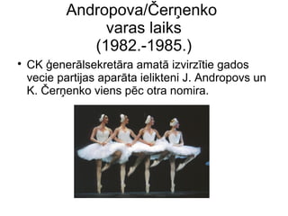 Andropova/?er?enko
varas laiks
(1982.-1985.)
?
CK ?enerlsekretra amat izvirztie gados
vecie partijas aparta ielikteni J. Andropovs un
K. ?er?enko viens pc otra nomira.
 