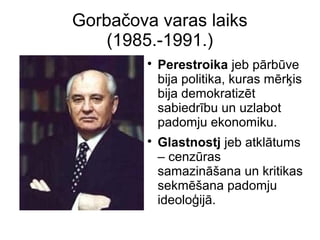 Gorba?ova varas laiks
(1985.-1991.)
?
Perestroika jeb prbve
bija politika, kuras mr?is
bija demokratizt
sabiedrbu un uzlabot
padomju ekonomiku.
?
Glastnostj jeb atkltums
C cenzras
samazin?ana un kritikas
sekm?ana padomju
ideolo?ij.
 