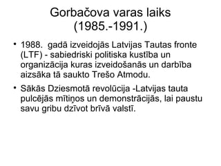 Gorba?ova varas laiks
(1985.-1991.)
?
1988. gad izveidojs Latvijas Tautas fronte
(LTF) - sabiedriski politiska kustba un
organizcija kuras izveido?ans un darbba
aizska t saukto Tre?o Atmodu.
?
Sks Dziesmot revolcija -Latvijas tauta
pulcjs mti?os un demonstrcijs, lai paustu
savu gribu dzvot brv valst.
 