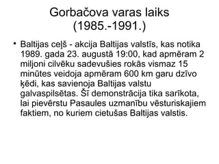 Gorba?ova varas laiks
(1985.-1991.)
?
Baltijas ce?? - akcija Baltijas valsts, kas notika
1989. gada 23. august 19:00, kad apmram 2
miljoni cilvku sadevu?ies roks vismaz 15
mintes veidoja apmram 600 km garu dzvo
?di, kas savienoja Baltijas valstu
galvaspilstas. ? demonstrcija tika sarkota,
lai pievrstu Pasaules uzmanbu vsturiskajiem
faktiem, no kuriem cietu?as Baltijas valstis.
 