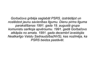 Gorba?ovs gribja saglabt PSRS, izstrdjot un
nosldzot jaunu savienbas lgumu. Dienu pirms lguma
parakst?anas 1991. gada 19. august grupa
komunistu sarkoja apvrsumu. 1991. gad Gorba?ovs
atkps no amata. 1991. gada decembr izveidojs
Neatkargo Valstu Sadraudzba(NVS), kas nozmja, ka
PSRS beidza pastvt.
 