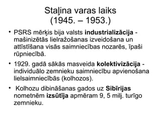 Sta?ina varas laiks
(1945. C 1953.)
?
PSRS mr?is bija valsts industrializcija -
ma?inizts lielra?o?anas izveido?ana un
attst?ana viss saimniecbas nozars, pa?i
rpniecb.
?
1929. gad sks masveida kolektivizcija -
individulo zemnieku saimniecbu apvieno?ana
lielsaimniecbs (kolhozos).
?
Kolhozu dibin?anas gados uz Sibrijas
nometnm izstja apmram 9, 5 milj. turgo
zemnieku.
 