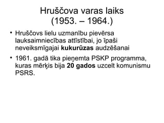 Hru??ova varas laiks
(1953. C 1964.)
?
Hru??ovs lielu uzmanbu pievrsa
lauksaimniecbas attstbai, jo pa?i
neveiksmgajai kukurzas audz?anai
?
1961. gad tika pie?emta PSKP programma,
kuras mr?is bija 20 gados uzcelt komunismu
PSRS.
 