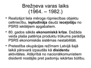 Bre??eva varas laiks
(1964. C 1982.)
?
Realizjot liela mroga rpniecbas objektu
celtniecbu, iepludinja daudz iece?otju no
PSRS iek?jiem apgabaliem.
?
80. gados sks ekonomisk krze. Da?da
veida pla?a patri?a produktu trkums pardja
PSRS ekonomisks sistmas nestabilitti.
?
Pretestba okupcijas re?mam Latvij ?aj
laik prsvar izpauds k disidentu
aktivittes. At??irb no nacionlkomunistiem
disidenti nostjs pret padomju iekrtas btbu.
 