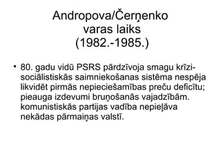 Andropova/?er?enko
varas laiks
(1982.-1985.)
?
80. gadu vid PSRS prdzvoja smagu krzi-
socilistisks saimnieko?anas sistma nespja
likvidt pirms nepiecie?ambas pre?u defictu;
pieauga izdevumi bru?o?ans vajadzbm.
komunistisks partijas vadba nepie?va
nekdas prmai?as valst.
 